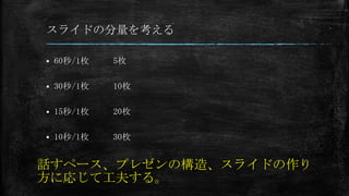 スライドの分量を考える
 60秒/1枚
 30秒/1枚
 15秒/1枚
 10秒/1枚
5枚
10枚
20枚
30枚
話すペース、プレゼンの構造、スライドの作り
方に応じて工夫する。
 