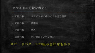 スライドの分量を考える
 60秒/1枚
 30秒/1枚
 15秒/1枚
 10秒/1枚
スライド毎にゆっくり十分な説明
標準的
早め
テンポの良いプレゼン
スピードパターンの組み合わせもあり
 