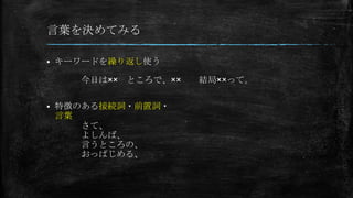 言葉を決めてみる
 キーワードを繰り返し使う
 特徴のある接続詞・前置詞・
言葉
今日は×× ところで、×× 結局××って。
さて、
よしんば、
言うところの、
おっぱじめる、
 