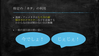 特定の「ネタ」の利用
 漫画・アニメネタはもろ刃の剣
聞き手のクラスターなどを意識する
わからなければ使わない方が無難
 一般の流行語は使い易い
今でしょ！ じぇじぇ！
 
