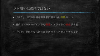 ウケ狙いは必須ではない
 「ウケ」はLTの記憶を聴衆者に刷り込む手段の一つ
 勝負はトークのポイントや熱量・スライドの構成が本筋
 「ウケ」を狙うなら滑ったときのリスクをどう考えるか
 