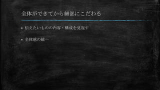 全体ができてから細部にこだわる
 伝えたいものの内容・構成を見返す
 全体感の統一
 