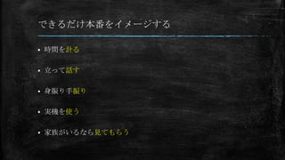 できるだけ本番をイメージする
 時間を計る
 立って話す
 身振り手振り
 実機を使う
 家族がいるなら見てもらう
 