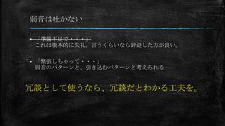 弱音は吐かない
 「準備不足で・・・」
これは根本的に失礼。言うくらいなら辞退した方が良い。
 「緊張しちゃって・・・」
弱音のパターンと、引き込むパターンと考えられる
冗談として使うなら、冗談だとわかる工夫を。
 