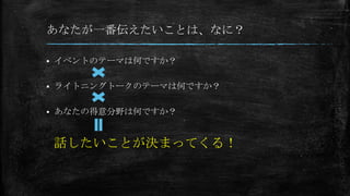 あなたが一番伝えたいことは、なに？
 イベントのテーマは何ですか？
 ライトニングトークのテーマは何ですか？
 あなたの得意分野は何ですか？
話したいことが決まってくる！
 