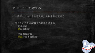 ストーリーを考える
 一番伝えたいことを考える。それを膨らませる
 伝えたいことを配置する順番を考える。
起承転結
結起承転結
序論本論結論
結論序論本論結論
 