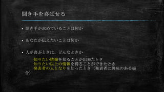 聞き手を喜ばせる
 聞き手が求めていることは何か
 あなたが伝えたいことは何か
 人が喜ぶときは、どんなときか
知りたい情報を知ることが出来たとき
知りたい以上の情報を得ることができたとき
発表者の人となりを知ったとき（発表者に興味のある場
合）
 