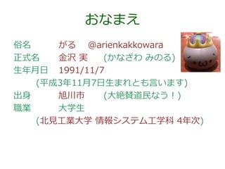 おなまえ
俗名
がる @arienkakkowara
正式名
金沢 実
(かなざわ みのる)
生年月日 1991/11/7
(平成3年11月7日生まれとも言います)
出身
旭川市
(大絶賛道民なう！)
職業
大学生
(北見工業大学 情報システム工学科 4年次)

 