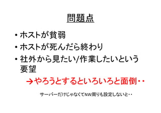 問題点
• ホストが貧弱
• ホストが死んだら終わり
• 社外から見たい/作業したいという
要望
→やろうとするといろいろと面倒・・
やろうとするといろいろと面倒・・
サーバーだけじゃなくてNW周りも設定しないと・・

 