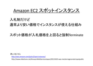 Amazon EC2 スポットインスタンス
入札制だけど
通常より安い価格でインスタンスが使える仕組み

スポット価格が入札価格を上回ると強制Terminate

詳しくはこちら
http://aws.amazon.com/jp/ec2/spot-instances/
http://www.slideshare.net/AmazonWebServicesJapan/20131023-aws-meisterregeneraterispotpublic

 
