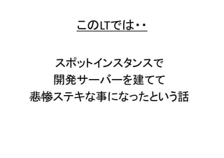 このLTでは・・

スポットインスタンスで
開発サーバーを建てて
悲惨ステキな事になったという話

 