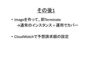 その後1
• Imageを作って、即Terminate
→通常のインスタンス + 運用でカバー
• CloudWatchで予想請求額の設定

 