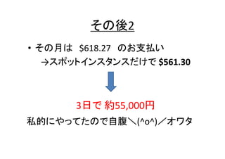その後2
• その月は $618.27 のお支払い
→スポットインスタンスだけで $561.30

3日で 約55,000円
私的にやってたので自腹＼(^o^)／オワタ

 