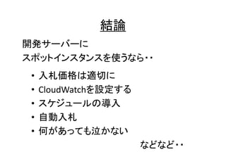 結論
開発サーバーに
スポットインスタンスを使うなら・・
•
•
•
•
•

入札価格は適切に
CloudWatchを設定する
スケジュールの導入
自動入札
何があっても泣かない
などなど・・

 