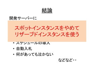 結論
開発サーバーに
スポットインスタンスを使うなら・・

スポットインスタンスをやめて
• 入札価格は適切に
リザーブドインスタンスを使う
• CloudWatchを設定する
• スケジュールの導入
• 自動入札
• 何があっても泣かない
などなど・・

 