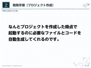 2	

開発手順（プロジェクト作成）

なんとプロジェクトを作成した時点で
起動するのに必要なファイルとコードを
自動生成してくれるのです。

©2014 VITALIFY Inc. All Rights Reserved.	

11	

 