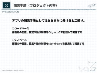 3	

開発手順（プロジェクト内容）

アプリの開発手法としてはおおまかに分けると二通り。
○コードベース
画面内の配置、設定や動作制御をObject-Cで記述して開発する
○GUIベース
画面内の配置、設定や動作制御をstoryboardを使用して開発する

©2014 VITALIFY Inc. All Rights Reserved.	

17	

 