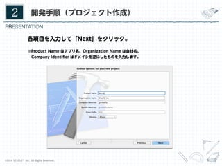 2	

開発手順（プロジェクト作成）

各項目を入力して「Next」をクリック。
※Product Name はアプリ名、Organization Name は会社名、
 Company Identiﬁer はドメインを逆にしたものを入力します。

©2014 VITALIFY Inc. All Rights Reserved.	

7	

 