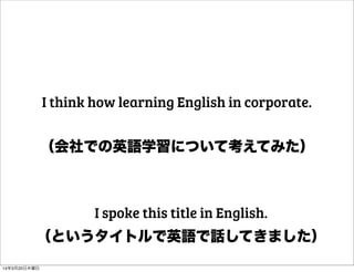 （会社での英語学習について考えてみた）
I think how learning English in corporate.
（というタイトルで英語で話してきました）
I spoke this title in English.
14年3月20日木曜日
 