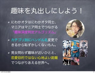 趣味を丸出しにしよう！
にわかオタはにわかオタ同士、
マニアはマニア同士でつながる
「趣味深度判定アルゴリズム」
カテゴリ別にハンドル名変更で
きるから恥ずかしくないもん。
男女問わず趣味が近いひとと、
恋愛目的ではない心地よい距離
でつながりあえる世界へ。
1714年7月13日日曜日
 