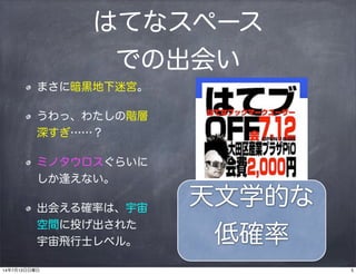はてなスペース
での出会い
まさに暗黒地下迷宮。
うわっ、わたしの階層
深すぎ……？
ミノタウロスぐらいに
しか逢えない。
出会える確率は、宇宙
空間に投げ出された
宇宙飛行士レベル。
天文学的な
低確率
514年7月13日日曜日
 