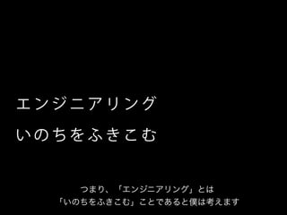エ ン ジ ニ ア リ ング
い の ち を ふ き こ む
つまり、「エンジニアリング」とは
「いのちをふきこむ」ことであると僕は考えます
 