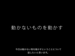 動 か な い も の を 動 か す
今日は動かない物を動かすということについて
話したいと思います。
 