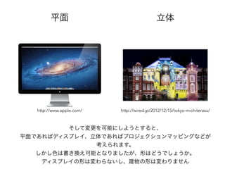 平面 立体
そして変更を可能にしようとすると、
平面であればディスプレイ、立体であればプロジェクションマッピングなどが
考えられます。
しかし色は書き換え可能となりましたが、形はどうでしょうか。
ディスプレイの形は変わらないし、建物の形は変わりません
http://www.apple.com/ http://wired.jp/2012/12/15/tokyo-michiterasu/
 