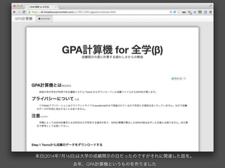 本日(2014年7月16日)は大学の成績開示の日だったのですがそれに関連した話を。
去年、GPA計算機というものを作りました
 