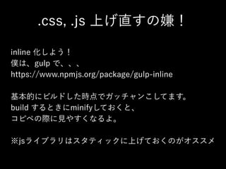 .css, .js 上げ直すの嫌！
inline 化しよう！
僕は、gulp で、、、
https://www.npmjs.org/package/gulp-inline
!
基本的にビルドした時点でガッチャンこしてます。
build するときにminifyしておくと、
コピペの際に見やすくなるよ。
!
※jsライブラリはスタティックに上げておくのがオススメ
 
