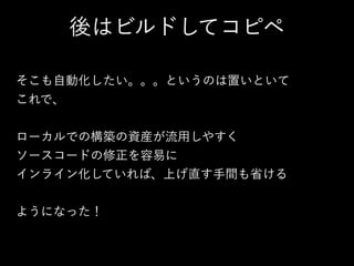 後はビルドしてコピペ
そこも自動化したい。。。というのは置いといて
これで、
!
ローカルでの構築の資産が流用しやすく
ソースコードの修正を容易に
インライン化していれば、上げ直す手間も省ける
!
ようになった！
 