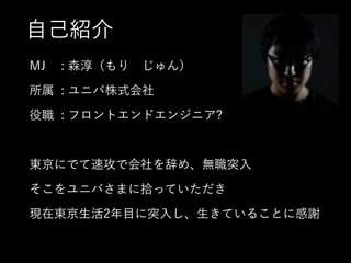 自己紹介
MJ : 森淳（もり じゅん）
所属 : ユニバ株式会社
役職 : フロントエンドエンジニア?
!
東京にでて速攻で会社を辞め、無職突入
そこをユニバさまに拾っていただき
現在東京生活2年目に突入し、生きていることに感謝
 