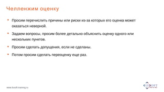 www.luxoft-training.ru
Челленжим оценку
 Просим перечислить причины или риски из-за которых его оценка может
оказаться неверной.
 Задаем вопросы, просим более детально объяснить оценку одного или
нескольких пунктов.
 Просим сделать допущения, если не сделаны.
 Потом просим сделать переоценку еще раз.
 