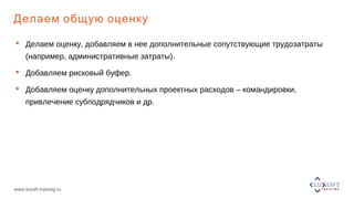 www.luxoft-training.ru
Делаем общую оценку
 Делаем оценку, добавляем в нее дополнительные сопутствующие трудозатраты
(например, административные затраты).
 Добавляем рисковый буфер.
 Добавляем оценку дополнительных проектных расходов – командировки,
привлечение субподрядчиков и др.
 