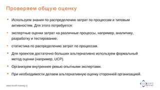 www.luxoft-training.ru
Проверяем общую оценку
 Используем знания по распределению затрат по процессам и типовым
активностям. Для этого потребуется:
• экспертные оценки затрат на различные процессы, например, аналитику,
разработку и тестирование;
• статистика по распределению затрат по процессам.
 Для проектов достаточно больших альтернативно используем формальный
метод оценки (например, UCP).
 Организуем внутреннее ревью опытными экспертами.
 При необходимости делаем альтернативную оценку сторонней организацией.
 