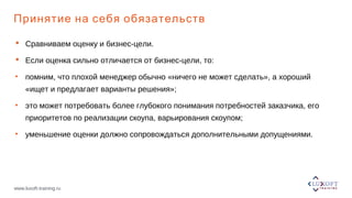 www.luxoft-training.ru
Принятие на себя обязательств
 Сравниваем оценку и бизнес-цели.
 Если оценка сильно отличается от бизнес-цели, то:
• помним, что плохой менеджер обычно «ничего не может сделать», а хороший
«ищет и предлагает варианты решения»;
• это может потребовать более глубокого понимания потребностей заказчика, его
приоритетов по реализации скоупа, варьирования скоупом;
• уменьшение оценки должно сопровождаться дополнительными допущениями.
 