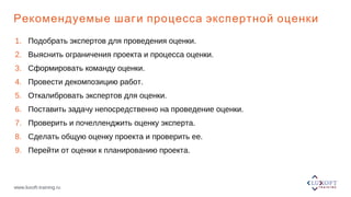 www.luxoft-training.ru
Рекомендуемые шаги процесса экспертной оценки
1. Подобрать экспертов для проведения оценки.
2. Выяснить ограничения проекта и процесса оценки.
3. Сформировать команду оценки.
4. Провести декомпозицию работ.
5. Откалибровать экспертов для оценки.
6. Поставить задачу непосредственно на проведение оценки.
7. Проверить и почелленджить оценку эксперта.
8. Сделать общую оценку проекта и проверить ее.
9. Перейти от оценки к планированию проекта.
 