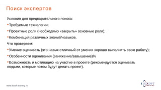 www.luxoft-training.ru
Поиск экспертов
Условия для предварительного поиска:
Требуемые технологии;
Проектные роли (необходимо «закрыть» основные роли);
Комбинация различных знаний/навыков.
Что проверяем:
Умение оценивать (это навык отличный от умения хорошо выполнить свою работу);
Особенности оценивания (занижение/завышение)%
Возможность и мотивацию на участие в проекте (рекомендуется оценивать
людьми, которые потом будут делать проект).
 