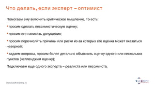 www.luxoft-training.ru
, –Что делать если эксперт оптимист
Помогаем ему включить критическое мышление, то есть:
просим сделать пессимистическую оценку;
просим его написать допущения;
просим перечислить причины или риски из-за которых его оценка может оказаться
неверной;
задаем вопросы, просим более детально объяснить оценку одного или нескольких
пунктов (челленджим оценку);
Подключаем еще одного эксперта – реалиста или пессимиста.
 