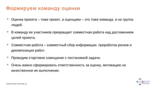 www.luxoft-training.ru
Формируем команду оценки
 Оценка проекта – тоже проект, а оценщики – это тоже команда, а не группа
людей.
 В команду ее участников превращает совместная работа над достижением
целей проекта.
 Совместная работа – совместный сбор информации, проработка рисков и
декомпозиция работ.
 Проводим стартовое совещание с постановкой задачи.
 Очень важно сформировать ответственность за оценку, мотивацию на
качественное ее выполнение.
 