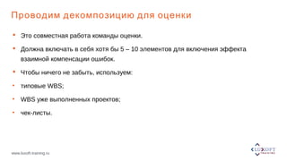 www.luxoft-training.ru
Проводим декомпозицию для оценки
 Это совместная работа команды оценки.
 Должна включать в себя хотя бы 5 – 10 элементов для включения эффекта
взаимной компенсации ошибок.
 Чтобы ничего не забыть, используем:
• типовые WBS;
• WBS уже выполненных проектов;
• чек-листы.
 