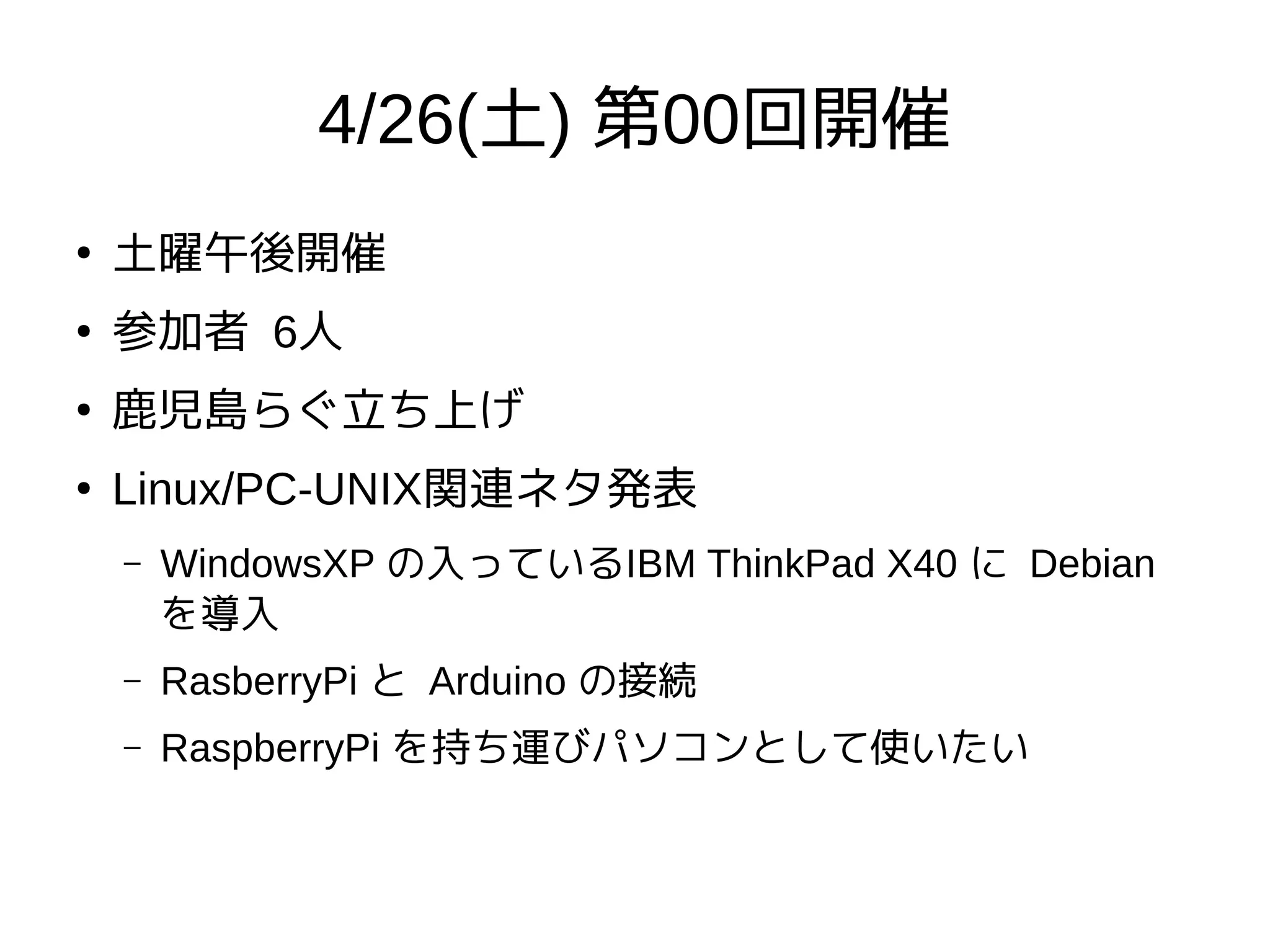 4/26(土) 第00回開催
●
土曜午後開催
●
参加者 6人
●
鹿児島らぐ立ち上げ
●
Linux/PC-UNIX関連ネタ発表
– WindowsXP の入っているIBM ThinkPad X40 に Debian
を導入
– RasberryPi と Arduino の接続
– RaspberryPi を持ち運びパソコンとして使いたい
 