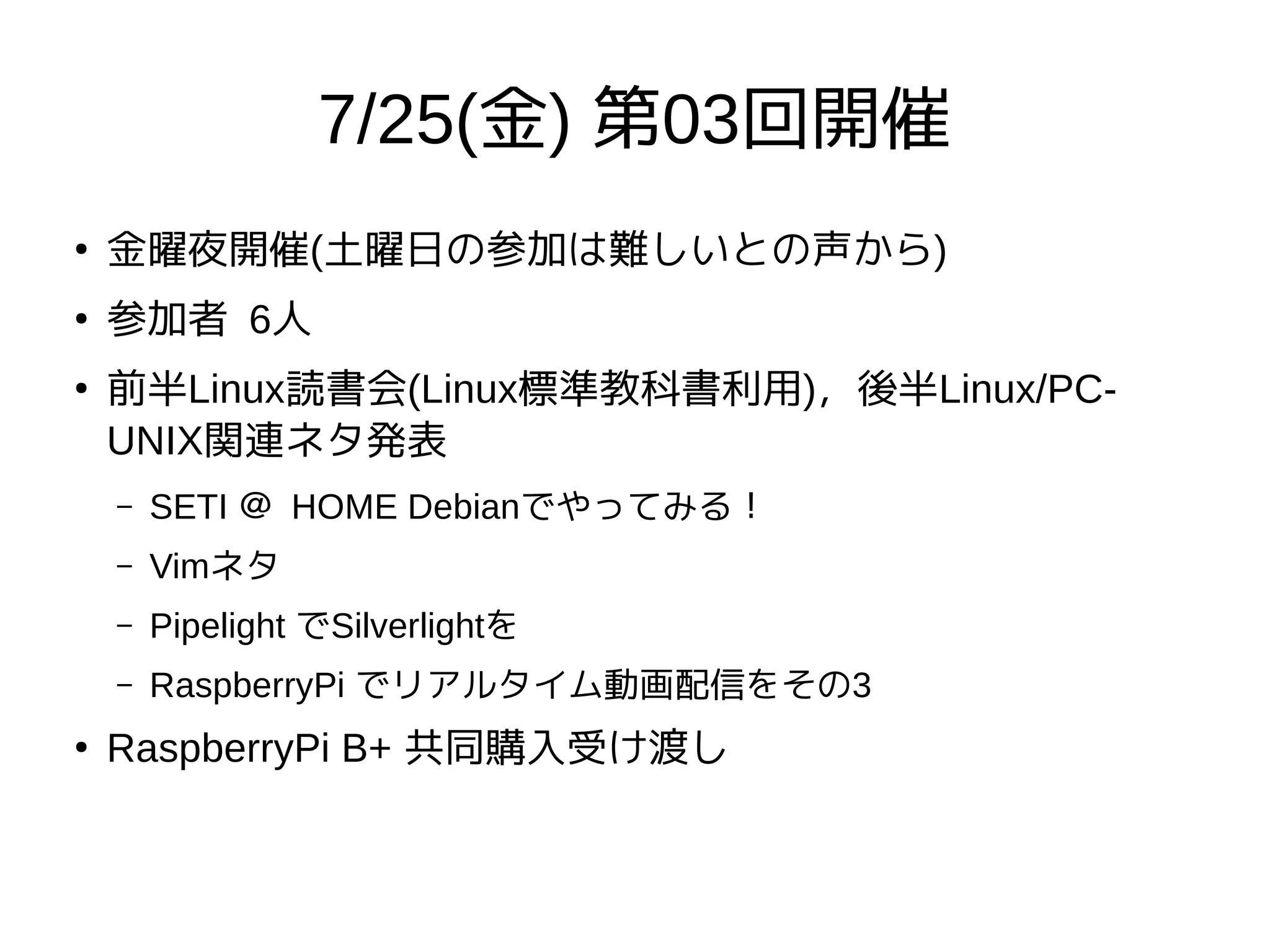 7/25(金) 第03回開催
●
金曜夜開催(土曜日の参加は難しいとの声から)
●
参加者 6人
●
前半Linux読書会(Linux標準教科書利用)，後半Linux/PC-
UNIX関連ネタ発表
– SETI ＠ HOME Debianでやってみる！
– Vimネタ
– Pipelight でSilverlightを
– RaspberryPi でリアルタイム動画配信をその3
●
RaspberryPi B+ 共同購入受け渡し
 