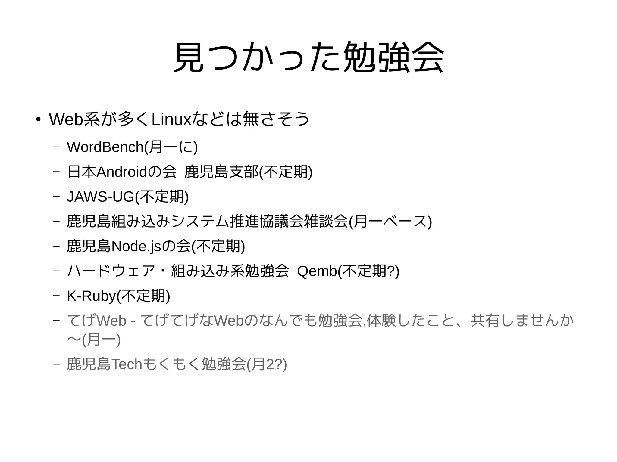 見つかった勉強会
●
Web系が多くLinuxなどは無さそう
– WordBench(月一に)
– 日本Androidの会 鹿児島支部(不定期)
– JAWS-UG(不定期)
– 鹿児島組み込みシステム推進協議会雑談会(月一ベース)
– 鹿児島Node.jsの会(不定期)
– ハードウェア・組み込み系勉強会 Qemb(不定期?)
– K-Ruby(不定期)
– てげWeb - てげてげなWebのなんでも勉強会,体験したこと、共有しませんか
〜(月一)
– 鹿児島Techもくもく勉強会(月2?)
 
