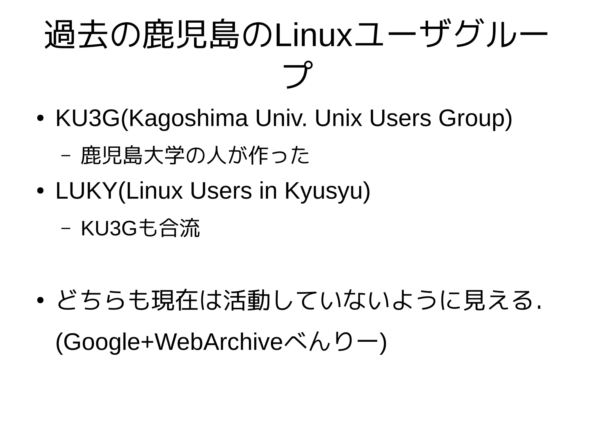 過去の鹿児島のLinuxユーザグルー
プ
● KU3G(Kagoshima Univ. Unix Users Group)
– 鹿児島大学の人が作った
● LUKY(Linux Users in Kyusyu)
– KU3Gも合流
●
どちらも現在は活動していないように見える．
(Google+WebArchiveべんりー)
 