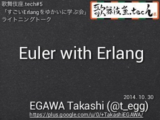 歌舞伎座.tech#5 
「すごいErlangをゆかいに学ぶ会」 
ライトニングトーク 
Euler with Erlang 
2014. 10. 30 
EGAWA Takashi (@t_egg) 
https://plus.google.com/u/0/+TakashiEGAWA/ 
 