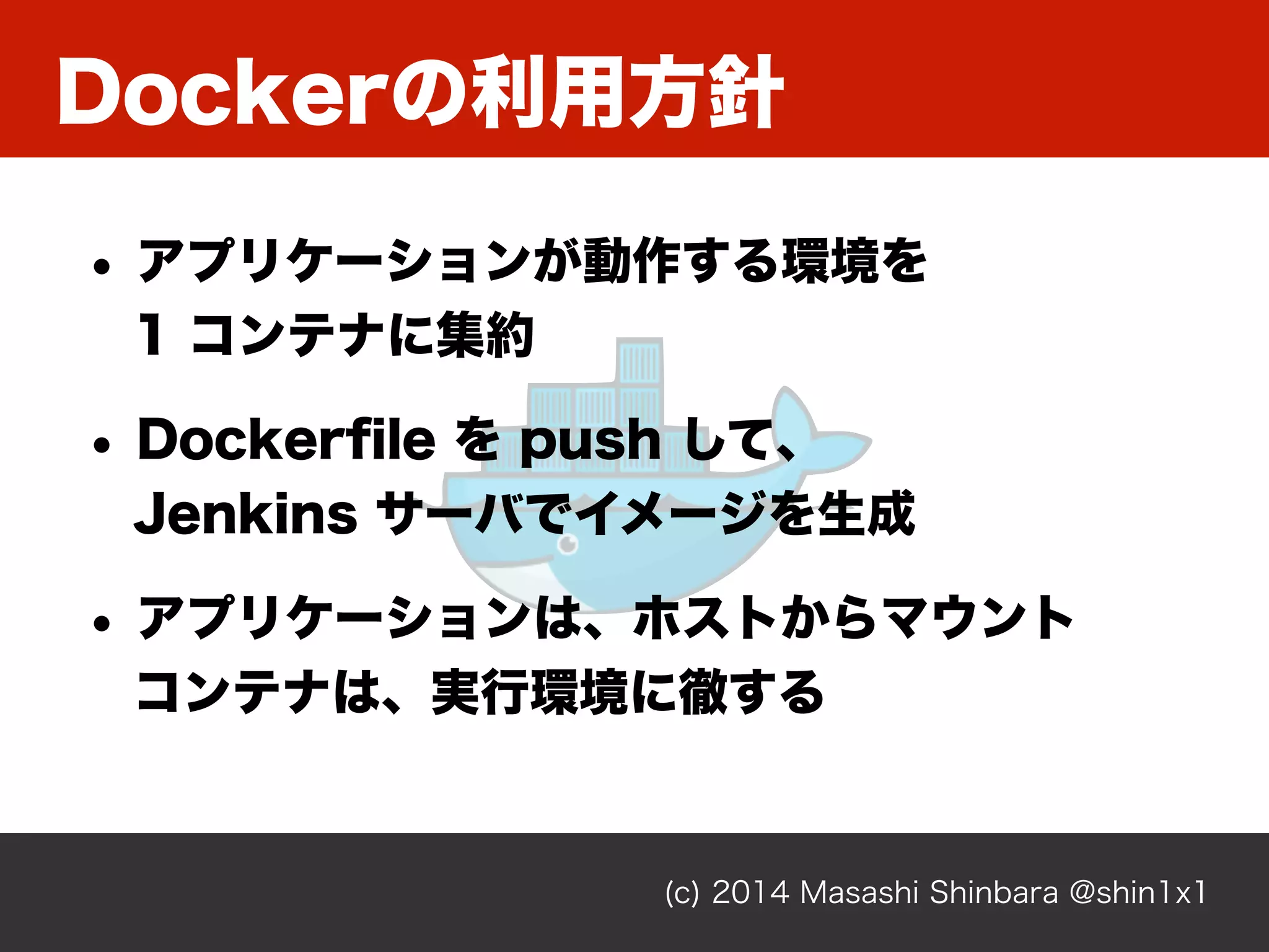 Dockerの利用方針
(c) 2014 Masashi Shinbara @shin1x1
• アプリケーションが動作する環境を 
1 コンテナに集約
• Dockerﬁle を push して、 
Jenkins サーバでイメージを生成
• アプリケーションは、ホストからマウント 
コンテナは、実行環境に徹する
 