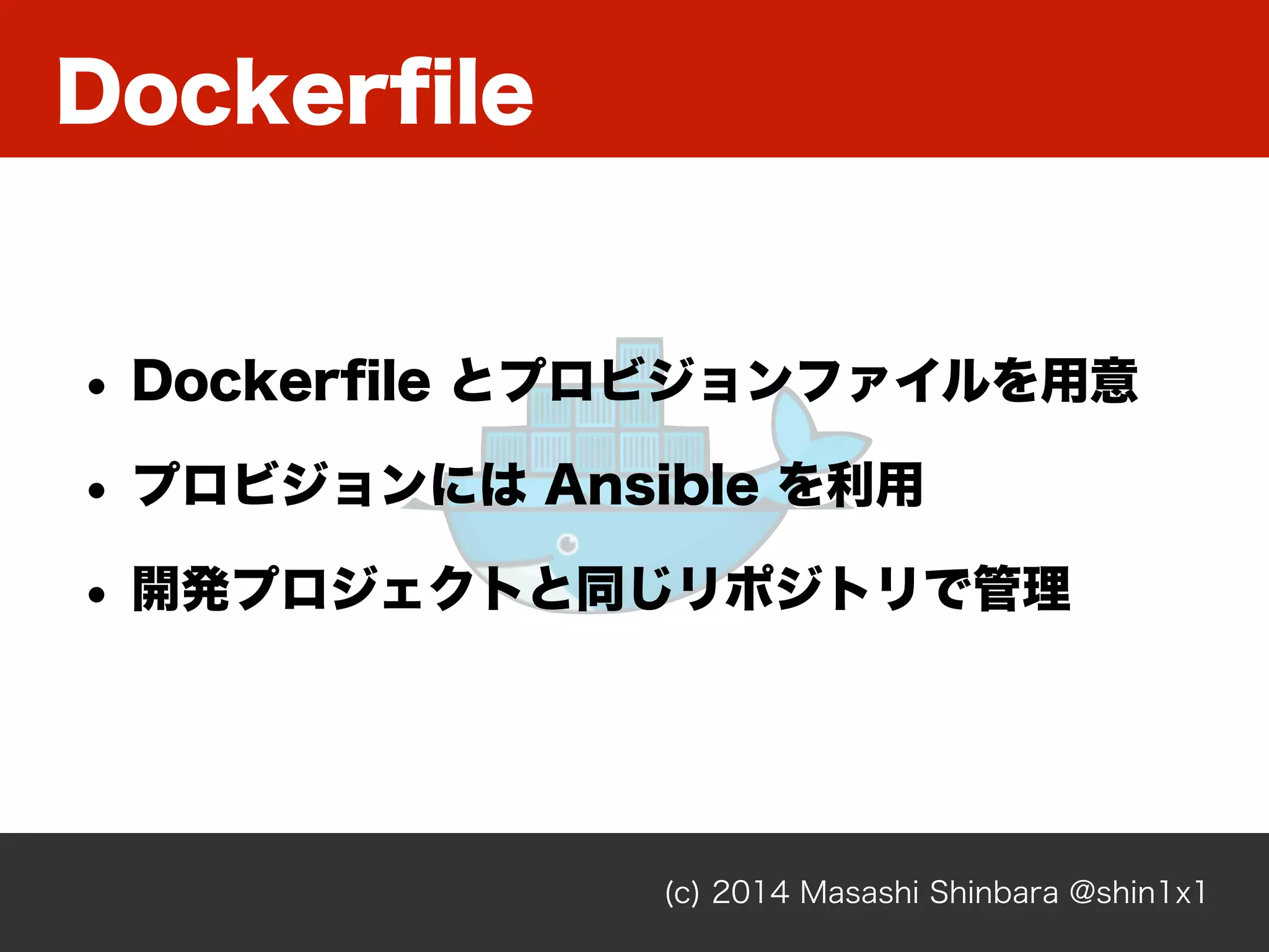 Dockerﬁle
(c) 2014 Masashi Shinbara @shin1x1
• Dockerﬁle とプロビジョンファイルを用意
• プロビジョンには Ansible を利用
• 開発プロジェクトと同じリポジトリで管理
 