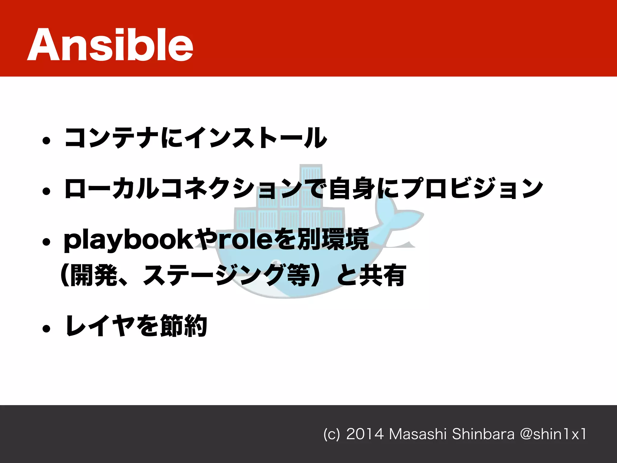 Ansible
(c) 2014 Masashi Shinbara @shin1x1
• コンテナにインストール
• ローカルコネクションで自身にプロビジョン
• playbookやroleを別環境 
（開発、ステージング等）と共有
• レイヤを節約
 