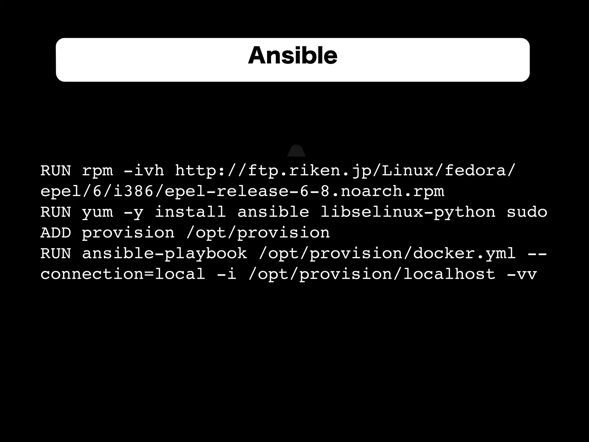 RUN rpm -ivh http://ftp.riken.jp/Linux/fedora/
epel/6/i386/epel-release-6-8.noarch.rpm
RUN yum -y install ansible libselinux-python sudo
ADD provision /opt/provision
RUN ansible-playbook /opt/provision/docker.yml --
connection=local -i /opt/provision/localhost -vv
Ansible
 